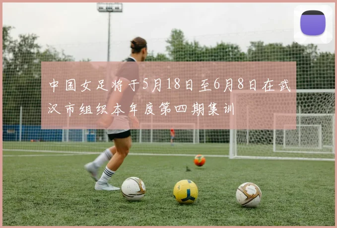 中国女足将于5月18日至6月8日在武汉市组织本年度第四期集训