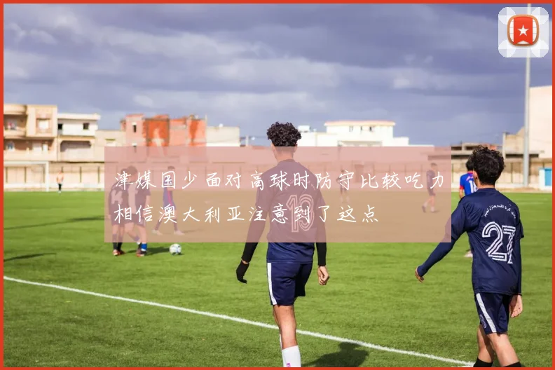 津媒国少面对高球时防守比较吃力相信澳大利亚注意到了这点