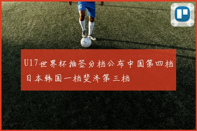 U17世界杯抽签分档公布中国第四档日本韩国一档斐济第三档